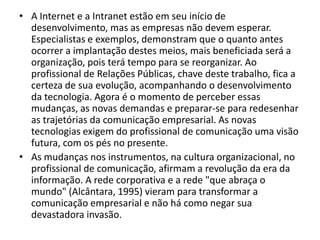 A Internet e a Intranet estão em seu início de desenvolvimento, mas as empresas não devem esperar. Especialistas e exemplos, demonstram que o quanto antes ocorrer a implantação destes meios, mais beneficiada será a organização, pois terá tempo para se reorganizar. Ao profissional de Relações Públicas, chave deste trabalho, fica a certeza de sua evolução, acompanhando o desenvolvimento da tecnologia. Agora é o momento de perceber essas mudanças, as novas demandas e preparar-se para redesenhar as trajetórias da comunicação empresarial. As novas tecnologias exigem do profissional de comunicação uma visão futura, com os pés no presente.As mudanças nos instrumentos, na cultura organizacional, no profissional de comunicação, afirmam a revolução da era da informação. A rede corporativa e a rede "que abraça o mundo" (Alcântara, 1995) vieram para transformar a comunicação empresarial e não há como negar sua devastadora invasão.