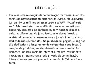IntroduçãoInicia-se uma revolução da comunicação de massa. Além dos meios de comunicação tradicionais: televisão, rádio, revista, jornais, livros e filmes acrescente-se a WWW - World wide web. A Internet vinculou a idéia de uma comunicação sem barreiras, sem grau de parentesco, com nacionalidades e culturas diferentes. No jornalismo, os maiores jornais e revistas do mundo já possuem sites e jornais inteiros diários dedicados aos internautas. Na publicidade, páginas e páginas são dedicadas ao lançamento de campanhas e produtos, à compra de produtos, ao atendimento ao consumidor. Às Relações Públicas, além da Internet surge um instrumento inovador: a Intranet- uma rede privada de comunicação interna que se prepara para entrar no século XXI com força total.