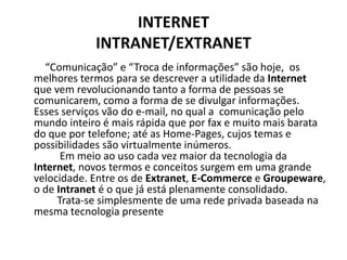 INTERNETINTRANET/EXTRANET          “Comunicação” e “Troca de informações” são hoje,  os melhores termos para se descrever a utilidade da Internet que vem revolucionando tanto a forma de pessoas se comunicarem, como a forma de se divulgar informações. Esses serviços vão do e-mail, no qual a  comunicação pelo mundo inteiro é mais rápida que por fax e muito mais barata do que por telefone; até as Home-Pages, cujos temas e possibilidades são virtualmente inúmeros.           Em meio ao uso cada vez maior da tecnologia da Internet, novos termos e conceitos surgem em uma grande velocidade. Entre os de Extranet, E-Commercee Groupeware, o de Intranet é o que já está plenamente consolidado.          Trata-se simplesmente de uma rede privada baseada na mesma tecnologia presente 
