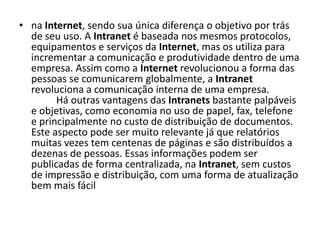 na Internet, sendo sua única diferença o objetivo por trás de seu uso. A Intranet é baseada nos mesmos protocolos, equipamentos e serviços da Internet, mas os utiliza para incrementar a comunicação e produtividade dentro de uma empresa. Assim como a Internet revolucionou a forma das pessoas se comunicarem globalmente, a Intranet revoluciona a comunicação interna de uma empresa.           Há outras vantagens das Intranets bastante palpáveis e objetivas, como economia no uso de papel, fax, telefone e principalmente no custo de distribuição de documentos. Este aspecto pode ser muito relevante já que relatórios muitas vezes tem centenas de páginas e são distribuídos a dezenas de pessoas. Essas informações podem ser publicadas de forma centralizada, na Intranet, sem custos de impressão e distribuição, com uma forma de atualização bem mais fácil