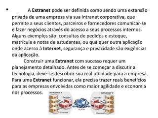           A Extranet pode ser definida como sendo uma extensão privada de uma empresa via sua intranet corporativa, que permite a seus clientes, parceiros e fornecedores comunicar-se e fazer negócios através do acesso a seus processos internos. Alguns exemplos são: consultas de pedidos e estoque, matrícula e notas de estudantes, ou qualquer outra aplicação onde acesso à Internet, segurança e privacidade são exigências da aplicação.           Construir uma Extranet com sucesso requer um planejamento detalhado. Antes de se começar a discutir a tecnologia, deve-se descobrir sua real utilidade para a empresa. Para uma Extranet funcionar, ela precisa trazer reais benefícios para as empresas envolvidas como maior agilidade e economia nos processos.
