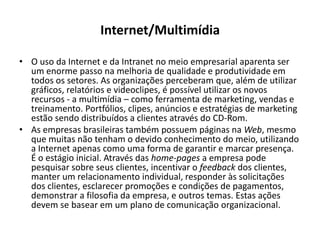 Internet/MultimídiaO uso da Internet e da Intranet no meio empresarial aparenta ser um enorme passo na melhoria de qualidade e produtividade em todos os setores. As organizações perceberam que, além de utilizar gráficos, relatórios e videoclipes, é possível utilizar os novos recursos - a multimídia – como ferramenta de marketing, vendas e treinamento. Portfólios, clipes, anúncios e estratégias de marketing estão sendo distribuídos a clientes através do CD-Rom.As empresas brasileiras também possuem páginas na Web, mesmo que muitas não tenham o devido conhecimento do meio, utilizando a Internet apenas como uma forma de garantir e marcar presença. É o estágio inicial. Através das home-pagesa empresa pode pesquisar sobre seus clientes, incentivar o feedback dos clientes, manter um relacionamento individual, responder às solicitações dos clientes, esclarecer promoções e condições de pagamentos, demonstrar a filosofia da empresa, e outros temas. Estas ações devem se basear em um plano de comunicação organizacional.