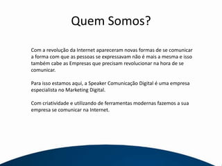 Quem Somos?Com a revolução da Internet apareceram novas formas de se comunicar a forma com que as pessoas se expressavam não é mais a mesma e isso também cabe as Empresas que precisam revolucionar na hora de se comunicar.Para isso estamos aqui, a Speaker Comunicação Digital é uma empresa especialista no Marketing Digital.Com criatividade e utilizando de ferramentas modernas fazemos a sua empresa se comunicar na Internet.