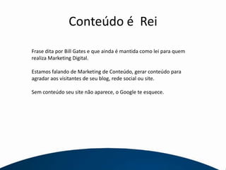 Conteúdo é  ReiFrase dita por Bill Gates e que ainda é mantida como lei para quem realiza Marketing Digital.Estamos falando de Marketing de Conteúdo, gerar conteúdo para agradar aos visitantes de seu blog, rede social ou site.Sem conteúdo seu site não aparece, o Google te esquece.