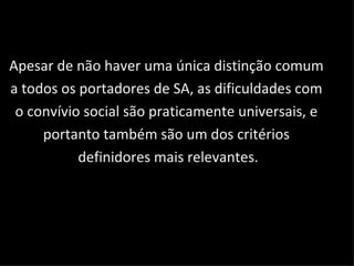 Apesar de não haver uma única distinção comum  a todos os portadores de SA, as dificuldades com  o convívio social são praticamente universais, e  portanto também são um dos critérios  definidores mais relevantes. 