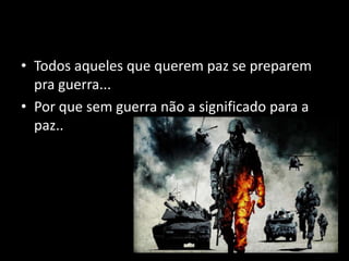 Todos aqueles que querem paz se preparem pra guerra...Por que sem guerra não a significado para a paz..