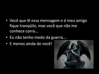 Você que lê essa mensagem e é meu amigo fique tranqüilo, mas você que não me conhece corra...Eu não tenho medo da guerra...E menos ainda de você!