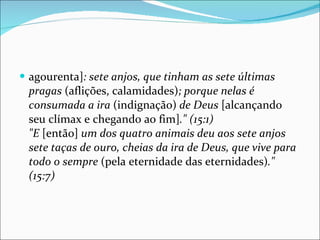 agourenta] : sete anjos, que tinham as sete últimas pragas  (aflições, calamidades) ; porque nelas é consumada a ira  (indignação)  de Deus  [alcançando seu clímax e chegando ao fim] ." (15:1) "E  [então]  um dos quatro animais deu aos sete anjos sete taças de ouro, cheias da ira de Deus, que vive para todo o sempre  (pela eternidade das eternidades) ." (15:7) 