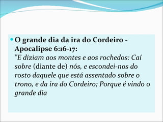 O grande dia da ira do Cordeiro - Apocalipse 6:16-17: "E diziam aos montes e aos rochedos: Caí sobre  (diante de)  nós, e escondei-nos do rosto daquele que está assentado sobre o trono, e da ira do Cordeiro; Porque é vindo o grande dia  