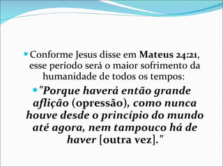 Conforme Jesus disse em  Mateus 24:21 , esse período será o maior sofrimento da humanidade de todos os tempos:  "Porque haverá então grande aflição  (opressão) , como nunca houve desde o princípio do mundo até agora, nem tampouco há de haver  [outra vez] ." 