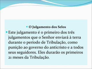 O Julgamento dos Selos Este julgamento é o primeiro dos três julgamentos que o Senhor enviará à terra durante o período de Tribulação, como punição ao governo do anticristo e a todos seus seguidores. Eles durarão os primeiros 21 meses da Tribulação . 