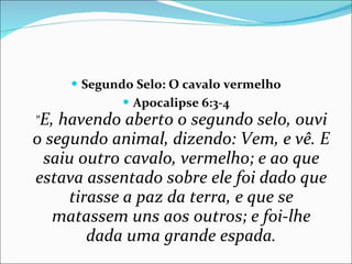 Segundo Selo: O cavalo vermelho Apocalipse 6:3-4 " E, havendo aberto o segundo selo, ouvi o segundo animal, dizendo: Vem, e vê. E saiu outro cavalo, vermelho; e ao que estava assentado sobre ele foi dado que tirasse a paz da terra, e que se matassem uns aos outros; e foi-lhe dada uma grande espada. 