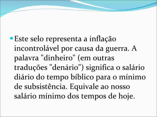 Este selo representa a inflação incontrolável por causa da guerra. A palavra "dinheiro" (em outras traduções "denário") significa o salário diário do tempo bíblico para o mínimo de subsistência. Equivale ao nosso salário mínimo dos tempos de hoje.  