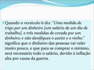 Quando o versículo 6 diz: " Uma medida de trigo por um dinheiro [um salário de um dia de trabalho], e três medidas de cevada por um dinheiro; e não danifiques o azeite e o vinho. " significa que o dinheiro das pessoas vai valer muito pouco, e que para se comprar o mínimo, será necessário todo o salário, devido à inflação alta por causa da guerra. 