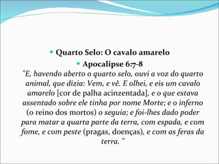 Quarto Selo: O cavalo amarelo Apocalipse 6:7-8 "E, havendo aberto o quarto selo, ouvi a voz do quarto animal, que dizia: Vem, e vê. E olhei, e eis um cavalo amarelo  [cor de palha acinzentada] , e o que estava assentado sobre ele tinha por nome Morte; e o inferno  (o reino dos mortos)  o seguia; e foi-lhes dado poder para matar a quarta parte da terra, com espada, e com fome, e com peste  (pragas, doenças) , e com as feras da terra. " 