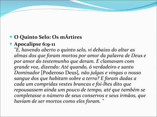 O Quinto Selo: Os mÁrtires Apocalipse 6:9-11 "E, havendo aberto o quinto selo, vi debaixo do altar as almas dos que foram mortos por amor da palavra de Deus e por amor do testemunho que deram. E clamavam com grande voz, dizendo: Até quando, ó verdadeiro e santo Dominador  [Poderoso Deus] , não julgas e vingas o nosso sangue dos que habitam sobre a terra? E foram dadas a cada um compridas vestes brancas e foi-lhes dito que repousassem ainda um pouco de tempo, até que também se completasse o número de seus conservos e seus irmãos, que haviam de ser mortos como eles foram. " 