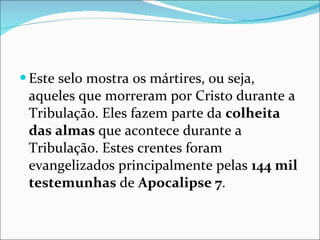 Este selo mostra os mártires, ou seja, aqueles que morreram por Cristo durante a Tribulação. Eles fazem parte da  colheita das almas  que acontece durante a Tribulação. Estes crentes foram evangelizados principalmente pelas  144 mil testemunhas  de  Apocalipse 7 .  