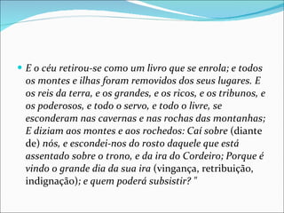 E o céu retirou-se como um livro que se enrola; e todos os montes e ilhas foram removidos dos seus lugares. E os reis da terra, e os grandes, e os ricos, e os tribunos, e os poderosos, e todo o servo, e todo o livre, se esconderam nas cavernas e nas rochas das montanhas; E diziam aos montes e aos rochedos: Caí sobre  (diante de)  nós, e escondei-nos do rosto daquele que está assentado sobre o trono, e da ira do Cordeiro; Porque é vindo o grande dia da sua ira  (vingança, retribuição, indignação) ; e quem poderá subsistir? " 