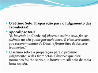 O Sétimo Selo: Preparação para o Julgamento das Trombetas! Apocalipse 8:1-2 "E, havendo  [o Cordeiro]  aberto o sétimo selo, fez-se silêncio no céu quase por meia hora. E vi os sete anjos, que estavam diante de Deus, e foram-lhes dadas sete trombetas." O sétimo selo é a preparação para o próximo julgamento: o das trombetas. Observe que este momento foi tão sério que houve um silêncio de meia hora no céu.  