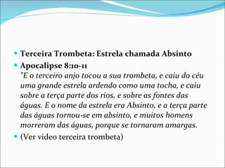 Terceira Trombeta: Estrela chamada Absinto Apocalipse 8:10-11 "E o terceiro anjo tocou a sua trombeta, e caiu do céu uma grande estrela ardendo como uma tocha, e caiu sobre a terça parte dos rios, e sobre as fontes das águas. E o nome da estrela era Absinto, e a terça parte das águas tornou-se em absinto, e muitos homens morreram das águas, porque se tornaram amargas. (Ver video terceira trombeta) 