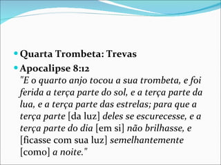 Quarta Trombeta: Trevas Apocalipse 8:12 "E o quarto anjo tocou a sua trombeta, e foi ferida a terça parte do sol, e a terça parte da lua, e a terça parte das estrelas; para que a terça parte  [da luz]  deles se escurecesse, e a terça parte do dia  [em si]  não brilhasse, e  [ficasse com sua luz]  semelhantemente  [como]  a noite." 