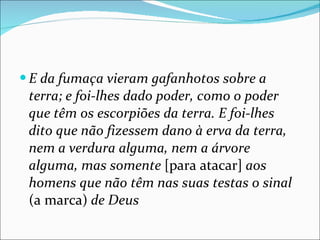 E da fumaça vieram gafanhotos sobre a terra; e foi-lhes dado poder, como o poder que têm os escorpiões da terra. E foi-lhes dito que não fizessem dano à erva da terra, nem a verdura alguma, nem a árvore alguma, mas somente  [para atacar]  aos homens que não têm nas suas testas o sinal  (a marca)  de Deus 