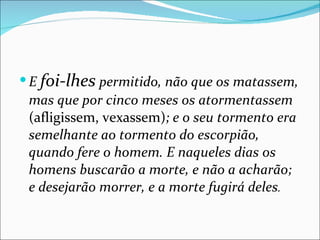 E  foi-lhes  permitido, não que os matassem, mas que por cinco meses os atormentassem  (afligissem, vexassem) ; e o seu tormento era semelhante ao tormento do escorpião, quando fere o homem. E naqueles dias os homens buscarão a morte, e não a acharão; e desejarão morrer, e a morte fugirá deles . 