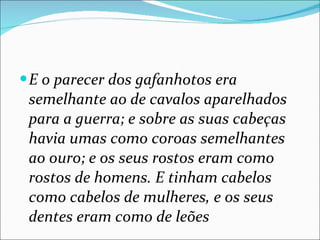 E o parecer dos gafanhotos era semelhante ao de cavalos aparelhados para a guerra; e sobre as suas cabeças havia umas como coroas semelhantes ao ouro; e os seus rostos eram como rostos de homens. E tinham cabelos como cabelos de mulheres, e os seus dentes eram como de leões 