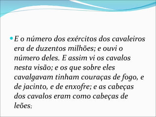 E o número dos exércitos dos cavaleiros era de duzentos milhões; e ouvi o número deles. E assim vi os cavalos nesta visão; e os que sobre eles cavalgavam tinham couraças de fogo, e de jacinto, e de enxofre; e as cabeças dos cavalos eram como cabeças de leões ; 