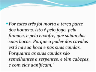 Por estes três foi morta a terça parte dos homens, isto é pelo fogo, pela fumaça, e pelo enxofre, que saíam das suas bocas. Porque o poder dos cavalos está na sua boca e nas suas caudas. Porquanto as suas caudas são semelhantes a serpentes, e têm cabeças, e com elas danificam." 