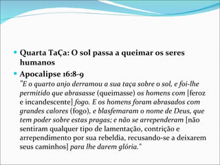 Quarta TaÇa: O sol passa a queimar os seres humanos Apocalipse 16:8-9 " E o quarto anjo derramou a sua taça sobre o sol, e foi-lhe permitido que abrasasse  (queimasse)  os homens com  [feroz e incandescente]  fogo. E os homens foram abrasados com grandes calores  (fogo) , e blasfemaram o nome de Deus, que tem poder sobre estas pragas; e não se arrependeram  [não sentiram qualquer tipo de lamentação, contrição e arrependimento por sua rebeldia, recusando-se a deixarem seus caminhos]  para lhe darem glória." 