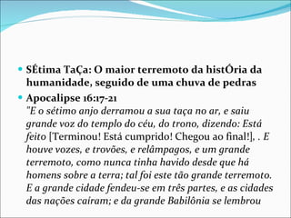SÉtima TaÇa: O maior terremoto da histÓria da humanidade, seguido de uma chuva de pedras Apocalipse 16:17-21 "E o sétimo anjo derramou a sua taça no ar, e saiu grande voz do templo do céu, do trono, dizendo: Está feito  [Terminou! Está cumprido! Chegou ao final!] , . E houve vozes, e trovões, e relâmpagos, e um grande terremoto, como nunca tinha havido desde que há homens sobre a terra; tal foi este tão grande terremoto. E a grande cidade fendeu-se em três partes, e as cidades das nações caíram; e da grande Babilônia se lembrou 