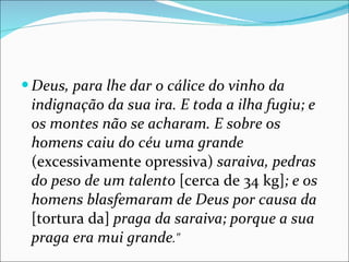 Deus, para lhe dar o cálice do vinho da indignação da sua ira. E toda a ilha fugiu; e os montes não se acharam. E sobre os homens caiu do céu uma grande  (excessivamente opressiva)  saraiva, pedras do peso de um talento  [cerca de 34 kg] ; e os homens blasfemaram de Deus por causa da  [tortura da]  praga da saraiva; porque a sua praga era mui grande ." 