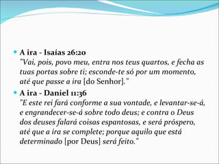 A ira - Isaías 26:20 "Vai, pois, povo meu, entra nos teus quartos, e fecha as tuas portas sobre ti; esconde-te só por um momento, até que passe a ira  [do Senhor] ."   A ira - Daniel 11:36 "E este rei fará conforme a sua vontade, e levantar-se-á, e engrandecer-se-á sobre todo deus; e contra o Deus dos deuses falará coisas espantosas, e será próspero, até que a ira se complete; porque aquilo que está determinado  [por Deus]  será feito."   