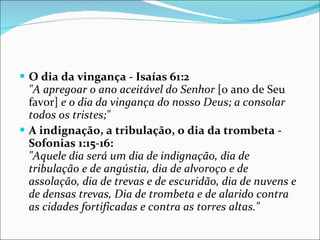 O dia da vingança - Isaías 61:2 "A apregoar o ano aceitável do Senhor  [o ano de Seu favor]  e o dia da vingança do nosso Deus; a consolar todos os tristes;"   A indignação, a tribulação, o dia da trombeta - Sofonias 1:15-16: "Aquele dia será um dia de indignação, dia de tribulação e de angústia, dia de alvoroço e de assolação, dia de trevas e de escuridão, dia de nuvens e de densas trevas, Dia de trombeta e de alarido contra as cidades fortificadas e contra as torres altas." 