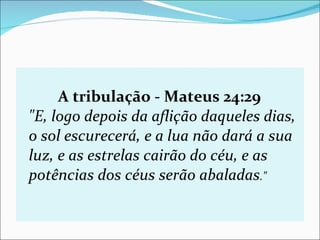 A tribulação - Mateus 24:29 "E, logo depois da aflição daqueles dias, o sol escurecerá, e a lua não dará a sua luz, e as estrelas cairão do céu, e as potências dos céus serão abaladas ."   