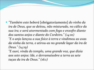 "Também este beberá  [obrigatoriamente]  do vinho da ira de Deus, que se deitou, não misturado, no cálice da sua ira; e será atormentado com fogo e enxofre diante dos santos anjos e diante do Cordeiro." (14:10) "E o anjo lançou a sua foice à terra e vindimou as uvas da vinha da terra, e atirou-as no grande lagar da ira de Deus." (14:19) "E ouvi, vinda do templo, uma grande voz, que dizia aos sete anjos: Ide, e derramaisobre a terra as sete taças da ira de Deus." (16:1)   