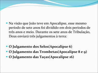 Na visão que João teve em Apocalipse, esse mesmo período de sete anos foi dividido em dois períodos de três anos e meio. Durante os sete anos de Tribulação, Deus enviará três julgamentos à terra: O Julgamento dos Selos(Apocalipse 6)   O Julgamento das Trombetas(Apocalipse 8 e 9)   O Julgamento das Taças(Apocalipse 16) 