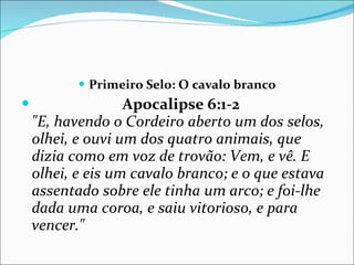 Primeiro Selo: O cavalo branco Apocalipse 6:1-2   "E, havendo o Cordeiro aberto um dos selos, olhei, e ouvi um dos quatro animais, que dizia como em voz de trovão: Vem, e vê. E olhei, e eis um cavalo branco; e o que estava assentado sobre ele tinha um arco; e foi-lhe dada uma coroa, e saiu vitorioso, e para vencer." 