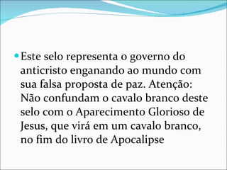 Este selo representa o governo do anticristo enganando ao mundo com sua falsa proposta de paz. Atenção: Não confundam o cavalo branco deste selo com o Aparecimento Glorioso de Jesus, que virá em um cavalo branco, no fim do livro de Apocalipse 