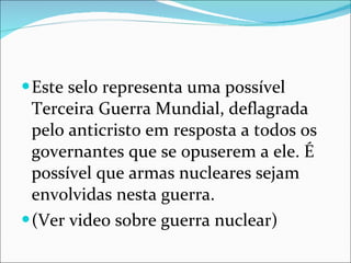 Este selo representa uma possível Terceira Guerra Mundial, deflagrada pelo anticristo em resposta a todos os governantes que se opuserem a ele. É possível que armas nucleares sejam envolvidas nesta guerra. (Ver video sobre guerra nuclear) 