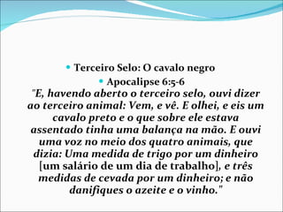 Terceiro Selo: O cavalo negro  Apocalipse 6:5-6 " E, havendo aberto o terceiro selo, ouvi dizer ao terceiro animal: Vem, e vê. E olhei, e eis um cavalo preto e o que sobre ele estava assentado tinha uma balança na mão. E ouvi uma voz no meio dos quatro animais, que dizia: Uma medida de trigo por um dinheiro  [um salário de um dia de trabalho] , e três medidas de cevada por um dinheiro; e não danifiques o azeite e o vinho." 