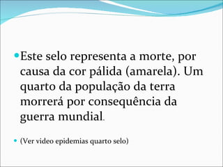 Este selo representa a morte, por causa da cor pálida (amarela). Um quarto da população da terra morrerá por consequência da guerra mundial . (Ver video epidemias quarto selo) 