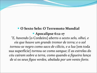 O Sexto Selo: O Terremoto Mundial Apocalipse 6:12-17 "E, havendo  [o Cordeiro]  aberto o sexto selo, olhei, e eis que houve um grande tremor de terra; e o sol tornou-se negro como saco de cilício, e a lua  [em toda sua superfície]  tornou-se como sangue; E as estrelas do céu caíram sobre a terra, como quando a figueira lança de si os seus figos verdes, abalada por um vento forte.  