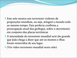 Este selo mostra um terremoto violento de proporções mundiais, ou seja, atingirá o mundo todo ao mesmo tempo. Esta profecia confirma a preocupação atual dos geólogos, sobre o movimento em conjunto das placas tectônicas A intensidade do terremoto mundial será tão grande que João chega a dizer que até os montes e ilhas foram removidos de seu lugar.  (Ver video terremoto mundial-sexto selo) 