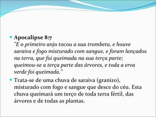 Apocalipse 8:7   "E o primeiro anjo tocou a sua trombeta, e houve saraiva e fogo misturado com sangue, e foram lançados na terra, que foi queimada na sua terça parte; queimou-se a terça parte das árvores, e toda a erva verde foi queimada." Trata-se de uma chuva de saraiva (granizo), misturado com fogo e sangue que desce do céu. Esta chuva queimará um terço de toda terra fértil, das árvores e de todas as plantas. 