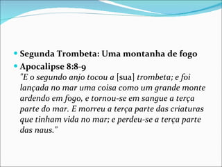 Segunda Trombeta: Uma montanha de fogo  Apocalipse 8:8-9 "E o segundo anjo tocou a  [sua]  trombeta; e foi lançada no mar uma coisa como um grande monte ardendo em fogo, e tornou-se em sangue a terça parte do mar. E morreu a terça parte das criaturas que tinham vida no mar; e perdeu-se a terça parte das naus." 