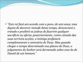 "Este rei fará um acordo com o povo, de sete anos; mas depois de decorrer metade desse tempo, denunciará o tratado e proibirá os judeus de fazerem qualquer sacrifício ou oferta; posteriormente, como cúmulo das suas terríveis acções, o inimigo profanará completamente o santuário de Deus. Mas quando chegar o tempo determinado nos planos de Deus, o julgamento do Senhor será derramado sobre esse ão de Daniel de um homem." 