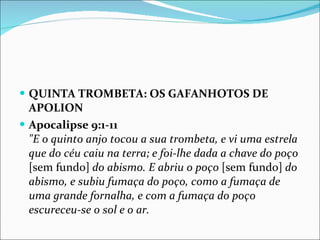 QUINTA TROMBETA: OS GAFANHOTOS DE APOLION Apocalipse 9:1-11 "E o quinto anjo tocou a sua trombeta, e vi uma estrela que do céu caiu na terra; e foi-lhe dada a chave do poço  [sem fundo]  do abismo. E abriu o poço  [sem fundo]  do abismo, e subiu fumaça do poço, como a fumaça de uma grande fornalha, e com a fumaça do poço escureceu-se o sol e o ar. 