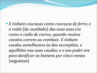 E tinham couraças como couraças de ferro; e o ruído  [do zumbido]  das suas asas era como o ruído de carros, quando muitos cavalos correm ao combate. E tinham caudas semelhantes às dos escorpiões, e aguilhões nas suas caudas; e o seu poder era para danificar os homens por cinco meses  [seguintes] 